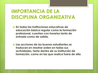IMPORTANCIA DE LA
DISCIPLINA ORGANIZATIVA
 En todas las instituciones educativas de
educación básica regular como la formación
profesional, cuentan con horarios tanto de
entrada como de salida.
 Las acciones de los buenos estudiantes se
traducen en mostrar orden en todas sus
actividades, tanto dentro de su institución de
formación, como en las que realice fuera de ella.
 