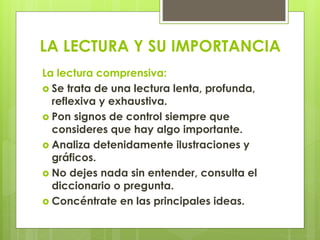 LA LECTURA Y SU IMPORTANCIA
La lectura comprensiva:
 Se trata de una lectura lenta, profunda,
reflexiva y exhaustiva.
 Pon signos de control siempre que
consideres que hay algo importante.
 Analiza detenidamente ilustraciones y
gráficos.
 No dejes nada sin entender, consulta el
diccionario o pregunta.
 Concéntrate en las principales ideas.
 
