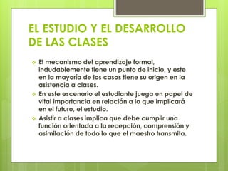 EL ESTUDIO Y EL DESARROLLO
DE LAS CLASES
 El mecanismo del aprendizaje formal,
indudablemente tiene un punto de inicio, y este
en la mayoría de los casos tiene su origen en la
asistencia a clases.
 En este escenario el estudiante juega un papel de
vital importancia en relación a lo que implicará
en el futuro, el estudio.
 Asistir a clases implica que debe cumplir una
función orientada a la recepción, comprensión y
asimilación de todo lo que el maestro transmita.
 