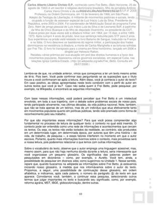 Carlos Alberto Libânio Christo O.P., conhecido como Frei Betto, (Belo Horizonte, 25 de
  agosto de 1944) é um escritor e religioso dominicano brasileiro, filho do jornalista Antônio
                 Carlos Vieira Christo e da escritora e culinarista Stella Libânio.
                                                 Módulo de Acolhimento UAB/UFJF 2008
        Professou na Ordem Dominicana, em 10 de fevereiro de 1966, em São Paulo.
   Adepto da Teologia da Libertação, é militante de movimentos pastorais e sociais, tendo
     ocupado a função de assessor especial de Luiz Inácio Lula da Silva, Presidente da
  República, entre 2003 e 2004. Foi coordenador de Mobilização Social do programa Fome
  Zero. Além de amigo pessoal de Luís Inácio Lula da Silva e de Leonardo Boff, é padrinho
    da filha de Chico Buarque e do filho do deputado Vicentinho, ex-presidente da CUT.
   Esteve preso por duas vezes sob a ditadura militar: em 1964, por 15 dias; e entre 1969-
  1973. Após cumprir 4 anos de prisão, teve sua sentença reduzida pelo STF para 2 anos.
  Sua experiência na prisão está relatada no livro Batismo de Sangue, traduzido na França
    e na Itália. O livro descreve os bastidores do regime militar, a participação dos frades
  dominicanos na resistência à ditadura, a morte de Carlos Marighella e as torturas sofridas
  por Frei Tito. O livro foi transposto para o cinema em filme homônimo, lançado em 2006 e
                                    dirigido por Helvecio Ratton.
    Recebeu vários prêmios por sua atuação em prol dos direitos humanos e a favor dos
   movimentos populares. Assessorou vários governos socialistas, em especial Cuba, nas
    relações Igreja Católica-Estado. (http://pt.wikipedia.org/wiki/Frei_Betto. Consulta em
                                             28/07/2008.)


Lembre-se de que, na unidade anterior, vimos que começamos a ler um texto mesmo antes
de lê-lo. Pois bem. Você pode confirmar isso perguntando se as suposições que o título
trouxe a você confirmaram-se após a leitura. Além disso, você já conhecia o autor do texto?
Em caso positivo, as idéias apresentadas neste texto condizem com o perfil do autor em
outros textos que você já leu? Caso não saiba quem é Frei Betto, pode pesquisar, por
exemplo, na Wikipedia, e encontrará as seguintes informações:


Com base nessas informações, você poderá perceber que Frei Betto é um intelectual
envolvido, em toda a sua trajetória, com o debate sobre problemas sociais de nosso país,
tendo participado ativamente, nas últimas décadas, da vida pública nacional. Note, também,
que não se trata apenas de um teórico, mas de um indivíduo que atua efetivamente tanto
em movimentos populares quanto em políticas públicas, tendo sido premiado como forma de
reconhecimento pelo seu trabalho.

Por que são importantes essas informações? Para que você possa compreender algo
fundamental no processo de leitura de qualquer texto: o contexto no qual está inserido. O
contexto pode ser entendido como uma rede de informações e acontecimentos que cercam
os textos. Ou seja, os textos não estão isolados da realidade, ao contrário, são produzidos
em um determinado lugar, em determinada época, por autores que têm uma história – de
vida, de trabalho, de pesquisa –, e esses fatores interferem no momento em que o autor
escreve. Portanto, quanto mais informações tivermos sobre o contexto, mais proveitosa será
a nossa leitura, pois poderemos relacionar o que lemos com outras informações.

Sobre o vocabulário do texto, observe que o autor emprega uma linguagem acessível, mas,
mesmo assim, para que não haja nenhuma dúvida durante a leitura, seria interessante que
você organizasse um pequeno glossário. Os significados das palavras podem ser
pesquisados em dicionários – como, por exemplo, o Aurélio. Você tem, ainda, a
possibilidade de pesquisar em diversos sites, como sugerimos na Unidade 1. Nesse sentido,
repare que, quando buscamos na wikipedia as informações sobre Frei Betto, já estávamos
iniciando nosso glossário, à medida que nos informávamos sobre o autor do texto.
Propomos, a seguir, uma possibilidade de continuação desse glossário, em ordem
alfabética, e indicamos, após cada palavra, o número do parágrafo (§) do texto em que
aparece. Convidamos você, também, a continuar essa pesquisa, selecionando outros
termos que julgar importantes no texto e buscando seu significado, como, por exemplo,
reforma agrária, MST, IBGE, globocolonização, dentre outras.



                                             10
 