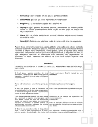 Módulo de Acolhimento UAB/UFJF 2008




    •   Cumular (§1): dar, conceder em alto grau ou grande quantidade.

    •   Desdenhoso (§9): que liga pouca importância; menosprezador.

    •   Malgrado (§11): não obstante; apesar de; a despeito de.

    •   Oligarquia (§4): governo de poucas pessoas, pertencentes ao mesmo partido,
        classe ou família; preponderância duma facção ou dum grupo na direção dos
        negócios públicos.

    •   Ufanar (§2): ter ufania; vangloriar-se, jactar-se, blasonar; alegrar-se em excesso,
        contentar-se muito.

    •   Varonil (§2): Relativo a, ou próprio de varão, de homem; viril; forte, rijo, viripotente.


A partir dessa primeira leitura do texto, você já pôde ter uma noção geral sobre o conteúdo,
esclarecer os sentidos de algumas palavras, relacionar o texto com o contexto das idéias de
Frei Betto e adquirir novas informações. Vamos passar, agora, à segunda leitura. Nosso
objetivo será compreender, com um pouco mais de profundidade, o “esqueleto” do texto, ou
seja, desejamos selecionar as informações mais relevantes para organizarmos um
fichamento. A seguir, sugerimos um exemplo de como você poderia organizar esse
fichamento:


                                                FICHAMENTO

FREI BETTO. “Meu sonho Brasil”. In: AGUIAR, Luiz Antonio (Org.). Para entender o Brasil. São Paulo: Alegro,
2001, p. 76-78.


O Brasil possui grandes extensões de terra                 O autor mostra que o Brasil é marcado por uma
agricultáveis, clima favorável, mas grande parte da        contradição.
população é miserável, tem uma renda muito baixa e
não tem alimento.

-------------------------------                            -------------------------------

“Nunca o Brasil conheceu uma reforma agrária”. (p.         Defesa da importância da reforma agrária.
76)

A elite que governa o país é “desprovida de                Crítica à elite que se mantém no poder em nosso país.
sensibilidade social” (p. 76), por isso preocupa-se com
os interesses estrangeiros, deixando o povo brasileiro
carente de saúde, educação e trabalho.

Como solução para este problema, Frei Betto propõe         Importância de as pessoas se organizarem em
que a sociedade se organize em grupos para exigir          movimentos sociais.
seus direitos. Aponta seis tipos de organizações           Exemplo: MST.
sociais: as pastorais das igrejas, os movimentos
populares, os sindicatos, os partidos políticos, as        Crítica à alienação: pessoas que não se envolvem
administrações municipais populares, os veículos           com os problemas, não se organizam para reivindicar
culturais dotados de senso crítico.                        seus direitos.

“O Brasil é, hoje, campeão mundial de desigualdade
social /.../ Isso só acaba com distribuição de renda,      Para solucionar o problema da desigualdade social é
reforma agrária, democratização dos meios de               necessária a mudança das políticas públicas.



                                                          11
 
