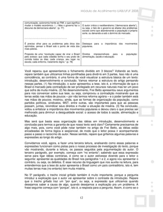 Módulo de Acolhimento UAB/UFJF 2008


comunicação, autonomia frente ao FMI, o que significa
mudar o modelo econômico. /.../ Mas o governo faz o      O autor critica o neoliberalismo (“democracia aberta”),
discurso da democracia aberta”. (p. 77)                  ou seja, o fato de o governo se afastar dos problemas
                                                         sociais como que abandonando a população à própria
                                                         sorte, ou deixando-a sob o domínio do mercado.

-------------------------------                          -------------------------------

É preciso olhar para os problemas pela ótica dos         Destaque para     a   importância   dos   movimentos
oprimidos, pensar o Brasil sob o ponto de vista dos      populares.
mais pobres.

Proposta de uma “revolução capaz de virar o Brasil       Direitos  imprescindíveis   para      a    população:
pelo avesso: que cada cidadão tenha o seu prato de       alimentação, saúde e educação.
comida todos os dias; cada criança, seu lugar na
escola; cada enfermo, tratamento digno.” (p. 78)



Você reparou que apresentamos o fichamento dividido em 3 blocos? Voltando ao texto,
repare também que utilizamos linhas pontilhadas para dividi-lo em 3 partes. Isso não é uma
coincidência, ao contrário, é uma forma de você visualizar a estrutura básica de um texto:
introdução, desenvolvimento e conclusão. Vamos retomar a estrutura do artigo pensando
nessas partes. (1) Na introdução, o autor apresentou a tese, isto é, a informação de que o
Brasil é marcado pela contradição de ser privilegiado em recursos naturais mas ter um povo
que sofre de muita miséria. (2) No desenvolvimento, Frei Betto apresentou seus argumentos
para nos convencer sobre sua tese, ou seja, comprovou a contradição mostrando que as
terras estão nas mãos de poucos – por não termos reforma agrária – e o poder também está
nas mãos de poucos; mostrou, ainda, que as formas de organização da população, como
partidos políticos, sindicatos, MST, entre outras, são importantes para que as pessoas
possam, juntas, reivindicar seus direitos e mudar a situação de miséria. (3) Na conclusão,
voltou a enfatizar a importância dos movimentos populares e deixou claro o que precisa ser
melhorado para diminuir a desigualdade social: o acesso de todos à saúde, alimentação e
educação.

Mas será que basta essa organização das idéias em introdução, desenvolvimento e
conclusão para termos a garantia de que nosso texto será claro? Certamente precisamos de
algo mais, pois, como você pôde notar também no artigo de Frei Betto, as idéias estão
encadeadas de forma lógica e seqüencial, de modo que o leitor possa ir acompanhando
passo a passo o raciocínio do autor. Nesse sentido, repare que grifamos algumas palavras e
expressões ao longo do artigo.

Convidamos você, agora, a fazer uma terceira leitura, analisando como essas palavras e
expressões funcionam como pistas para o nosso processo de investigação do texto, porque
vão mostrando, durante a leitura, os passos seguidos pela argumentação do autor. O
terceiro parágrafo, por exemplo, começa com “no entanto”; sabendo que essa expressão
serve para ligar idéias contrárias, é como se o autor estivesse dizendo para o leitor o
seguinte: apresentei as qualidades do Brasil nos parágrafos 1 e 2, e agora vou apresentar o
contrário, ou seja, os defeitos. É esse recurso da linguagem que nos auxilia na leitura, para
entendermos que a tese do autor apresenta o Brasil como um país contraditório, isto é, tem
muitas terras mas (no entanto) tem muita miséria.

No 5º parágrafo, o trecho inicial grifado também é muito importante, porque a pergunta
introduz a explicação que o autor vai apresentar sobre o contraste da introdução. Repare
que o trecho grifado traz um “por que”, ou seja, a expressão que utilizamos quando
desejamos saber a causa de algo, quando desejamos a explicação pra um problema. A
frase seguinte começa com “porque”, isto é, a resposta para a pergunta. Assim, é como se o


                                                        12
 