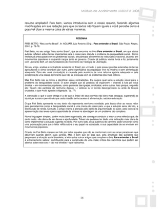 Módulo de Acolhimento UAB/UFJF 2008


resumo ampliado? Pois bem, vamos introduzi-la com o nosso resumo, fazendo algumas
modificações em sua redação para que os textos não fiquem iguais e você perceba como é
possível dizer a mesma coisa de várias maneiras.


                                                  RESENHA

FREI BETTO. “Meu sonho Brasil”. In: AGUIAR, Luiz Antonio (Org.). Para entender o Brasil. São Paulo: Alegro,
2001, p. 76-78.

Frei Betto, no seu artigo “Meu sonho Brasil”, que se encontra no livro Para entender o Brasil, em que vários
autores refletem sobre temas importantes para o nosso país, discute o problema da desigualdade social. Como
intelectual preocupado com os problemas sociais, ele participa ativamente da vida pública nacional, atuando em
movimentos populares e ocupando cargos junto ao governo. O autor já publicou vários livros e foi, juntamente
com Leonardo Boff, um dos fundadores do movimento da Teologia da Libertação.

No seu artigo, analisa a contradição existente no Brasil: por um lado, o país possui grandes extensões de terras
agricultáveis e clima favorável; por outro, parte significativa da população vive na miséria e sem alimentação
adequada. Para ele, essa contradição é causada pela ausência de uma reforma agrária adequada e pela
existência de uma classe dominante que não se preocupa com os problemas dos mais pobres.

Mas Frei Betto não se limita a identificar essas contradições. Ele sugere qual seria a solução viável para o
problema da desigualdade social. O autor propõe que as pessoas se organizem – visando à luta por seus
direitos – em movimentos populares, como pastorais das igrejas, sindicatos, entre outros. Isso porque, segundo
ele: “Quem não participa de nenhuma dessas /.../ esferas ou é torcida desorganizada ou anda de braços
cruzados, o que muito agrada à oligarquia.” (p. 77)

A conclusão a que o autor chega é a de que o Brasil de seus sonhos não será mais desigual, superando as
injustiças sociais e permitindo que cada cidadão tenha acesso à alimentação, saúde e educação.

O que Frei Betto apresenta no seu texto não representa nenhuma novidade, pois basta olhar ao nosso redor
para percebermos como a desigualdade social é uma marca do nosso país, e que a solução seria, de fato, a
distribuição de renda. Contudo, o artigo chama a atenção pelo estilo da argumentação do autor, pela clareza na
apresentação das teses e pela capacidade de síntese na abordagem de um problema tão complexo.

Numa linguagem simples, porém muito bem organizada, ele consegue conduzir o leitor a uma reflexão que, de
certo modo, não deixa de ser densa e aprofundada. Talvez ele pudesse ter dado uma indicação mais clara de
como implementar a solução sugerida no texto. Por outro lado, essa ausência de caminho pode funcionar como
uma provocação para que o leitor reflita sobre o seu papel na sociedade, e sua capacidade de se envolver em
movimentos populares.

O texto de Frei Betto merece ser lido por todos aqueles que não se conformam com as cenas paradoxais que
observam quando abrem suas janelas. Mas é bom que se diga que, pela amplitude das questões que
perpassam a situação social brasileira, a leitura dos outros artigos que compõem o livro Para entender o Brasil
é extremamente salutar, contribuindo para a construção de uma visão crítica dos caminhos que podem ser
abertos sobre este solo – tão mal dividido – que habitamos.




                                                      14
 