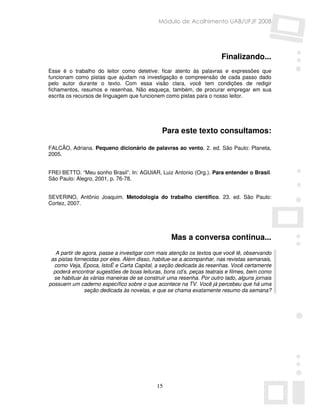 Módulo de Acolhimento UAB/UFJF 2008




                                                                       Finalizando...
Esse é o trabalho do leitor como detetive: ficar atento às palavras e expressões que
funcionam como pistas que ajudam na investigação e compreensão de cada passo dado
pelo autor durante o texto. Com essa visão clara, você tem condições de redigir
fichamentos, resumos e resenhas. Não esqueça, também, de procurar empregar em sua
escrita os recursos de linguagem que funcionem como pistas para o nosso leitor.




                                              Para este texto consultamos:

FALCÃO, Adriana. Pequeno dicionário de palavras ao vento. 2. ed. São Paulo: Planeta,
2005.


FREI BETTO. “Meu sonho Brasil”. In: AGUIAR, Luiz Antonio (Org.). Para entender o Brasil.
São Paulo: Alegro, 2001, p. 76-78.


SEVERINO, Antônio Joaquim. Metodologia do trabalho científico. 23. ed. São Paulo:
Cortez, 2007.




                                                  Mas a conversa continua...
   A partir de agora, passe a investigar com mais atenção os textos que você lê, observando
 as pistas fornecidas por eles. Além disso, habitue-se a acompanhar, nas revistas semanais,
  como Veja, Época, IstoÉ e Carta Capital, a seção dedicada às resenhas. Você certamente
  poderá encontrar sugestões de boas leituras, bons cd’s, peças teatrais e filmes, bem como
  se habituar às várias maneiras de se construir uma resenha. Por outro lado, alguns jornais
possuem um caderno específico sobre o que acontece na TV. Você já percebeu que há uma
                seção dedicada às novelas, e que se chama exatamente resumo da semana?




                                            15
 