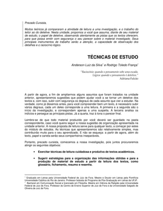 Prezado Cursista,

Muitos teóricos já compararam a atividade de leitura a uma investigação, e o trabalho do
leitor ao do detetive. Nesta unidade, propomos a você que assuma, diante de seu material
de estudo, o papel de detetive, observando atentamente as pistas que os textos oferecem,
para que possa emitir com segurança o seu parecer sobre o material investigado. Seus
principais instrumentos de trabalho serão a atenção, a capacidade de observação dos
detalhes e o raciocínio lógico.



                                                           TÉCNICAS DE ESTUDO
                                            Anderson Luiz da Silva∗ e Rodrigo Toledo França∗

                                                     “Raciocínio: quando o pensamento sobe uma escada.
                                                               Lógica: quando o pensamento é detetive.”
                                                                                      Adriana Falcão




A partir de agora, a fim de ampliarmos alguns assuntos que foram tratados na unidade
anterior, apresentaremos sugestões que podem ajudar você a se tornar um detetive dos
textos e, com isso, subir com segurança os degraus de cada assunto que vier a estudar. Na
verdade, como já dissemos antes, para você compreender bem um texto, é necessário subir
vários degraus, cada um deles corresponde a uma leitura. A primeira e a segunda são o
início da investigação, e correspondem apenas a uma suspeita. A terceira analisa os
indícios e persegue as principais pistas. Já a quarta, traz à tona o parecer final.

Lembre-se de que todo material produzido por você deverá ser guardado na pasta
correspondente, caso você queira seguir a nossa sugestão de organização apresentada na
unidade anterior. A nossa proposta de leitura serve para qualquer texto, a começar por estes
do módulo de estudos. As técnicas que apresentaremos são relativamente simples, mas
contribuirão muito para o seu aprendizado. E não se esqueça: a partir de agora, além do
texto, papel e caneta serão seus companheiros inseparáveis.

Portanto, prezado cursista, comecemos a nossa investigação, pois juntos procuraremos
atingir os seguintes objetivos:

        •   Exercitar técnicas de leitura cuidadosa e produtiva de textos acadêmicos.

        •   Sugerir estratégias para a organização das informações obtidas e para a
            produção de material de estudo a partir da leitura dos textos, como
            glossário, fichamento, resumo e resenha.



∗
  Graduado em Letras pela Universidade Federal de Juiz de Fora. Mestre e Doutor em Letras pela Pontifícia
Universidade Católica do Rio de Janeiro. Professor bolsista do Programa de Pós-Graduação em Letras da UFJF.
∗
  Bacharel em Comunicação Social e licenciado em Filosofia. Mestre em Ciência da Religião pela Universidade
Federal de Juiz de Fora. Professor do Centro de Ensino Superior de Juiz de Fora e da Universidade Salgado de
Oliveira de Juiz de Fora.
 