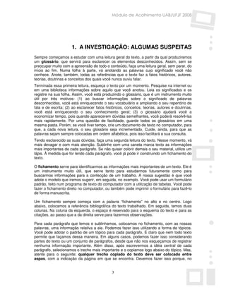 Módulo de Acolhimento UAB/UFJF 2008




                      1. A INVESTIGAÇÃO: ALGUMAS SUSPEITAS
Sempre começamos a estudar com uma leitura geral do texto, a partir da qual produziremos
um glossário, que servirá para esclarecer os elementos desconhecidos. Assim, sem se
preocupar muito com a apreensão de todo o conteúdo, faça uma leitura geral, sem parar, do
início ao fim. Numa folha à parte, vá anotando as palavras cujo significado você não
conhece. Anote, também, todas as referências que o texto faz a fatos históricos, autores,
teorias, doutrinas e conceitos dos quais você nunca ouviu falar.
Terminada essa primeira leitura, esqueça o texto por um momento. Pesquise na internet ou
em uma biblioteca informações sobre aquilo que você anotou. Leia os significados e os
registre na sua folha. Assim, você está produzindo o glossário, que é um instrumento muito
útil por três motivos: (1) ao buscar informações sobre o significado de palavras
desconhecidas, você está enriquecendo o seu vocabulário e ampliando o seu repertório de
fala e de escrita; (2) ao esclarecer fatos históricos, conceitos, teorias, autores e doutrinas,
você está enriquecendo o seu conhecimento geral; (3) o glossário ajudará você a
economizar tempo, pois quando aparecerem dúvidas semelhantes, você poderá resolvê-las
mais rapidamente. Por uma questão de facilidade, guarde todos os glossários em uma
mesma pasta. Porém, se você tiver tempo, crie um documento de texto no computador, para
que, a cada nova leitura, o seu glossário seja incrementado. Cuide, ainda, para que as
palavras sejam sempre colocadas em ordem alfabética, pois isso facilitará a sua consulta.
Tendo esclarecido as suas dúvidas, faça uma segunda leitura do texto. Nesse momento, vá
mais devagar e com mais atenção. Sublinhe com uma caneta marca texto as informações
mais importantes de cada parágrafo. Se não quiser colorir demais o seu material, utilize um
lápis. À medida que for lendo cada parágrafo, você já pode ir construindo um fichamento do
texto.

O fichamento serve para identificarmos as informações mais importantes de um texto. Ele é
um instrumento muito útil, que serve tanto para estudarmos futuramente como para
buscarmos informações para a confecção de um trabalho. A nossa sugestão é que você
adote o modelo que iremos sugerir, em seguida, no exemplo. Você pode usar um formulário
padrão, feito num programa de texto do computador com a utilização de tabelas. Você pode
fazer o fichamento direto no computador, ou também pode imprimir o formulário para fazê-lo
de forma manuscrita.

Um fichamento sempre começa com a palavra “fichamento” no alto e no centro. Logo
abaixo, colocamos a referência bibliográfica do texto trabalhado. Em seguida, temos duas
colunas. Na coluna da esquerda, o espaço é reservado para o esquema do texto e para as
citações, ao passo que a da direita serve para fazermos observações.

Para cada parágrafo que lemos e sublinhamos, colocamos no fichamento, com as nossas
palavras, uma informação relativa a ele. Podemos fazer isso utilizando a forma de tópicos.
Você pode adotar o padrão de um tópico para cada parágrafo. É claro que nem todo texto
permite que façamos dessa maneira. Em alguns casos, podemos fazer isso considerando
partes do texto ou um conjunto de parágrafos, desde que não nos esqueçamos de registrar
nenhuma informação importante. Além disso, após escrevermos a idéia central de cada
parágrafo, selecionamos o trecho mais importante e o copiamos logo abaixo do tópico. Mas,
atente para o seguinte: qualquer trecho copiado do texto deve ser colocado entre
aspas, com a indicação da página em que se encontra. Devemos fazer isso porque, no


                                              3
 