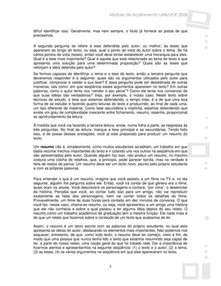 Módulo de Acolhimento UAB/UFJF 2008


difícil identificar isso. Geralmente, mas nem sempre, o título já fornece as pistas de que
precisamos.

A segunda pergunta se refere à tese defendida pelo autor, ou melhor, às teses que
aparecem ao longo do texto, ou seja, qual o ponto de vista do autor sobre o tema. Se há
vários pontos de vista (teses), então você deve tentar estabelecer uma hierarquia para eles.
Qual é a tese mais importante? Qual é aquela que está relacionada ao tema do texto e que
apresenta uma solução para uma determinada proposição? Quais são as teses que
reforçam a idéia defendia pelo autor?
Se formos capazes de identificar o tema e a tese do texto, então a terceira pergunta que
deveremos responder é a seguinte: quais são os argumentos utilizados pelo autor para
justificar, comprovar e validar a sua tese? E essa pergunta pode ser desdobrada de outras
maneiras, tais como: em que seqüência esses argumentos aparecem no texto? Em outras
palavras, como o autor tenta nos “vender o seu peixe”? Como ele tenta nos convencer de
que suas idéias são verdadeiras? Veja, por exemplo, o nosso caso. Neste texto sobre
técnicas de estudo, a tese que estamos defendendo, o tempo todo, é a de que uma boa
forma de se estudar é fazendo quatro leituras do texto e produzindo, ao final de cada uma,
um tipo diferente de material. Como tese secundária e implícita, estamos defendendo que
existe um grau de complexidade crescente entre fichamento, resumo, resenha, proporcional
ao aprofundamento da leitura.

À medida que você vai fazendo a terceira leitura, anote, numa folha à parte, as respostas às
três perguntas. No final da leitura, marque a tese principal e as secundárias. Tendo feito
isso, e de posse dessas anotações, você já está preparado para produzir um resumo do
texto.

Um resumo não é, simplesmente, como muitos estudantes acreditam, um trabalho em que
basta recortar trechos importantes do texto e ir colando uns nos outros na seqüência em que
são apresentados pelo autor. Quando alguém faz isso, não produz um resumo, no máximo
costura uma colcha de retalhos, que, a princípio, pode parecer bonita, mas na verdade é
feita de restos de panos. Um resumo deve ser um texto novo, escrito pelo próprio estudante
e com as próprias palavras.

Para entender o que é um resumo, imagine que você assistiu a um filme na TV e, no dia
seguinte, alguém lhe pergunta sobre ele. Então, você irá contar de que gênero era o filme,
quais eram os atores. Você descreverá os personagens e contará, “por cima”, o desenrolar
da história. Perceba que você, ao contar tudo isso para um amigo, não vai reproduzir
exatamente as falas dos personagens, nem vai contar todos os detalhes do filme.
Provavelmente, um filme de duas horas será contado em dez minutos de conversa. O que
você fez, nesse caso, chama-se resumo, ou seja, você apresentou a um amigo uma história
que ele não conhecia e sobre a qual passou a ter alguma idéia depois do seu relato. O
resumo como um trabalho acadêmico de graduação tem a mesma função. Ele nada mais é
do que um relato que fazemos sobre o conteúdo de um texto que acabamos de ler.

Assim, o resumo é um texto escrito com as palavras do próprio estudante, no qual este
apresenta as idéias do autor, destacando os elementos mais importantes. Não podemos nos
esquecer, entretanto, de que, como todo texto, o resumo deve ter começo, meio e fim, de
modo que uma pessoa que nunca tenha lido o texto que estamos resumindo seja capaz de
ter, a partir do nosso relato, uma noção geral do que foi tratado nele. Daí a importância de
ficarmos atentos e apresentarmos na seguinte seqüência: (1) o texto e o autor; (2) o tema;
(3) as teses; (4) os vários argumentos na seqüência em que eles apareceram no texto.


                                             5
 