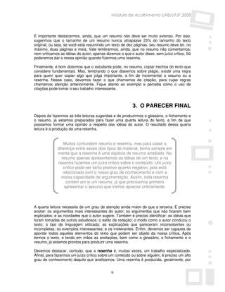 Módulo de Acolhimento UAB/UFJF 2008




É importante destacarmos, ainda, que um resumo não deve ser muito extenso. Por isso,
sugerimos que o tamanho de um resumo nunca ultrapasse 25% do tamanho do texto
original, ou seja, se você está resumindo um texto de dez páginas, seu resumo deve ter, no
máximo, duas páginas e meia. Vale lembrarmos, ainda, que no resumo não comentamos,
nem criticamos as idéias do autor; apenas dizemos o que o autor disse, sem juízo crítico. Só
poderemos dar a nossa opinião quando fizermos uma resenha.

Finalmente, é bom dizermos que o estudante pode, no resumo, copiar trechos do texto que
considere fundamentais. Mas, lembrando o que dissemos sobre plágio, existe uma regra
para quem quer copiar algo que julga importante, a fim de incrementar o resumo ou a
resenha. Nesse caso, devemos fazer o que chamamos de citação, para cujas regras
chamamos atenção anteriormente. Fique atento ao exemplo e perceba como o uso de
citações pode tornar o seu trabalho interessante.



                                                         3. O PARECER FINAL
Depois de fazermos as três leituras sugeridas e de produzirmos o glossário, o fichamento e
o resumo, já estamos preparados para fazer uma quarta leitura do texto, a fim de que
possamos formar uma opinião a respeito das idéias do autor. O resultado dessa quarta
leitura é a produção de uma resenha.


                 Muitos confundem resumo e resenha, mas para saber a
             diferença entre esses dois tipos de material, tenha sempre em
             mente que a resenha é uma espécie de resumo ampliado. No
                resumo apenas apresentamos as idéias de um texto, e na
             resenha fazemos um juízo crítico sobre o conteúdo. Um juízo
                 crítico pode ser tanto positivo quanto negativo, pois está
                 relacionado com o nosso grau de conhecimento e com a
                nossa capacidade de argumentação. Assim, toda resenha
                   contém em si um resumo, já que precisamos primeiro
                  apresentar o assunto que iremos apreciar criticamente.



A quarta leitura necessita de um grau de atenção ainda maior do que a terceira. É preciso
anotar: os argumentos mais interessantes do autor; os argumentos que não ficaram bem
explicados; e as novidades que o autor sugere. Também é preciso identificar: as idéias que
foram tomadas de outros estudiosos; o estilo da redação; o modo como o autor conduziu o
texto; o tipo de linguagem utilizada; as explicações que pareceram inconsistentes ou
incompletas; os exemplos interessantes; e os irrelevantes. Enfim, devemos ser capazes de
apontar todos aqueles elementos do texto que podem ser objeto da nossa crítica. Após
lermos o texto, e tendo em mãos as anotações, bem como o glossário, o fichamento e o
resumo, já estamos prontos para produzir uma resenha.

Devemos destacar, contudo, que a resenha é, muitas vezes, um trabalho especializado.
Afinal, para fazermos um juízo crítico sobre um conteúdo ou sobre alguém, é preciso um alto
grau de conhecimento daquilo que analisamos. Uma resenha é produzida, geralmente, por


                                             6
 