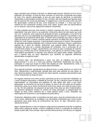 Módulo de Acolhimento UAB/UFJF 2008


algum estudioso que conheça muito bem um determinado assunto. Quando um livro novo é
publicado, por exemplo, na área da física, somente um físico bem conceituado será capaz
de fazer uma resenha aprofundada, já que ele será capaz de identificar os elementos
importantes ou equivocados contidos no livro. Contudo, isso não impede que façamos esse
tipo de exercício em cursos de graduação. É inegável que o nível da nossa crítica não será
tão aprofundado. Lembre-se de que, como dissemos na Unidade 1, o físico que fará a
resenha do livro certamente começou como você. Assim, quanto mais nos aprofundamos
em um assunto, mais somos capazes de analisá-lo criticamente.

A nossa sugestão para que você comece a produzir resenhas não visa a uma análise de
especialista, mas quer levá-lo a se posicionar criticamente diante de tudo aquilo que você
vier a ler. A resenha, como exercício de produção de texto na graduação, é uma forma de
aprimorar não só a sua capacidade de compreensão sobre um assunto, mas também a sua
capacidade de se posicionar diante dele. O filósofo Kant já defendia que cada um deve ser
capaz de pensar por si mesmo, evitando apenas reproduzir as idéias dos outros. Por isso,
lembre-se: você é capaz de pensar, e deve aprender a pensar por si mesmo. Os estudiosos
da educação geralmente defendem que é preciso formar indivíduos críticos e autônomos,
capazes de, a partir da reflexão, produzirem suas próprias idéias. Defendem que a
educação não deve ser a simples reprodução de conteúdos, mas a construção de um
conhecimento próprio. A seguir, apresentamos uma estrutura para a produção da resenha.
É claro que o formato não é uma “camisa de força”, mas apenas um caminho inicial a seguir.
Você poderá acompanhar no exemplo uma resenha que segue esses moldes. Sugerimos
que a resenha seja um texto dissertativo que contenha os seguintes elementos,
apresentados na seguinte ordem:

Em primeiro lugar, nós apresentamos o autor, sua obra, os trabalhos que ele vem
desenvolvendo e o livro ou o texto que estamos resenhando, destacando sua data de
publicação e o lugar que ocupa no interior dos estudos do autor. Apresentamos, ainda, o
assunto geral (tema) do texto e as principais teses defendidas.

Num segundo momento, apresentamos as idéias do texto, ou seja, fazemos um resumo do
texto, reproduzindo a argumentação utilizada pelo autor para justificar as suas teses, ou
seja, devemos destacar, nesse momento da nossa resenha, os passos argumentativos que
o autor empreendeu ao longo do texto.

Em seguida, fazemos uma crítica ao texto, apontando se ele é um texto bem trabalhado, se
o autor conseguiu demonstrar a validade de sua tese. Se não, indicamos quais as falhas na
argumentação, as informações que poderiam ter sido dadas pelo autor e que foram
esquecidas, os momentos em ele que se perdeu no texto e por que razão ele se perdeu.
Discutimos, ainda, se os vários momentos do texto foram claros, se o estilo do autor é bom,
ou não. Só não podemos nos esquecer de que toda crítica deve ser bem fundamentada e
que devemos apresentar sempre os motivos da nossa aprovação ou desaprovação em
relação ao texto. Enfim, devemos dar o nosso parecer sobre o texto, baseados nas
observações do fichamento e nas anotações da quarta leitura.

Finalmente, debatemos sobre a importância do texto para a área de conhecimento em que
ele se insere, destacamos as novidades e as informações importantes que o texto trouxe,
apontamos para quais áreas de conhecimento ele serve, ou seja, informamos qual a
relevância do texto.

Agora, apresentaremos a você um pequeno artigo para que possamos exercitar os objetivos
desta nossa unidade de estudo: a leitura cuidadosa do texto e a produção de material de
estudo a partir dela. Para começar, faça a primeira leitura do texto a fim de que, em seguida,


                                              7
 