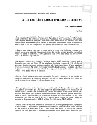 Módulo de Acolhimento UAB/UFJF 2008


comecemos a investigá-lo para desvendar seus mistérios.



          4. UM EXERCÍCIO PARA O APRENDIZ DE DETETIVE

                                                                    Meu sonho Brasil

                                                                                   Frei Betto


1 Sou movido a perplexidade. Nasci no único país do mundo com nome de vegetal e que
ocupa um território de dimensões continentais. Parece que Deus foi injusto ao cumular esta
Terra Brasilis de tantas bênçãos: nenhum furacão, nem vulcão ou deserto, uns raros
tremorezinhos de terra pra ajeitar o fumo no cachimbo do sertanejo, nada de deserto ou
geleira, neve só uns três dias por ano, em apenas dois municípios, para turista tirar fotos.


2 Gigante pela própria natureza, como se ufana o nosso hino, inchando o nosso peito
varonil, somos uma das dez maiores economias do mundo, o maior produtor mundial de
frutas e o sexto de alimentos. Temos potencial para colher três safras por ano em 600
milhões de hectares agricultáveis.


3 No entanto, ronda-nos a miséria. Os dados são do IBGE, órgão do governo federal,
divulgados em maio de 2000: 2/3 da população brasileira – cerca de 111 milhões de
pessoas – dispõem de renda familiar mensal de até 2 salários mínimos; 20% da população
vivem com menos de 1/2 salário-mínimo por mês; 1% dos brasileiros – cerca de 1,6 milhão
de pessoas – concentra em suas mãos fortuna equivalente ao rendimento dos 50% mais
pobres – cerca de 83 milhões de pessoas.


4 Nunca o Brasil conheceu uma reforma agrária. Ou melhor, teve uma, ao ser dividido em
capitanias hereditárias. A oligarquia gostou do modelito e, agora, a ferro e fogo insiste em
mantê-lo, jogando na estrada 15 milhões de sem-terra.



5 Por que possuímos tantas riquezas e somos tão pobres? Porque não temos governo.
Aliás, somos governados por uma elite desprovida de sensibilidade social, interessada em
manter o país atrelado aos interesses do capital estrangeiro. Contraímos dívidas para
produzir, produzimos para exportar, importamos capital para pagar os juros e amortizar a
dívida e(x)terna, que hoje alcança a fabulosa soma de US$ 235 bilhões. Só em 1999,
remetemos para fora do país – reduzindo gastos numa política de saúde, educação,
combate ao desemprego etc. – US$ 66 bilhões! Em 2000, serão R$ 65 bilhões.


6 Qual a saída? A meu ver, fortalecer a sociedade civil. Sem nação organizada, consciente
de seus direitos, o processo de globocolonização acabará africanizando o Brasil. Imagine-
se, por exemplo, o Brasil sem o MST. Para onde iriam essas 15 milhões de pessoas
expulsas de suas pequenas e médias propriedades rurais pelos juros bancários, pela


                                             8
 