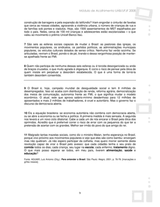 Módulo de Acolhimento UAB/UFJF 2008


construção de barragens e pela expansão do latifúndio? Iriam engordar o cinturão de favelas
que cerca as nossas cidades, agravando a violência urbana, o número de crianças de rua e
de famílias sob pontes e viadutos. Hoje, são 1500 assentamentos do MST espalhados por
todo o país. Neles, cerca de 100 mil crianças e adolescentes estão escolarizadas – o que
valeu ao movimento o prêmio Unicef-Banco Itaú.


7 São seis as esferas sociais capazes de mudar o Brasil: as pastorais das igrejas, os
movimentos populares, os sindicatos, os partidos políticos, as administrações municipais
populares, os veículos culturais dotados de senso crítico. Nenhuma faz verão sozinha. Se
articuladas, reviram o Brasil, pondo-o de pé, tirando-o dessa vergonhosa posição de manter-
se ajoelhado frente ao FMI.


8 Quem não participa de nenhuma dessas seis esferas ou é torcida desorganizada ou anda
de braços cruzados, o que muito agrada à oligarquia. E corre o risco de pensar pela ótica de
quem insiste em perpetuar a desordem estabelecida. O que é uma forma de torná-la
também desordem consentida.



9 O Brasil é, hoje, campeão mundial de desigualdade social e tem 8 milhões de
desempregados. Isso só acaba com distribuição de renda, reforma agrária, democratização
dos meios de comunicação, autonomia frente ao FMI, o que significa mudar o modelo
econômico. O atual, este que aprova salário-mínimo desdenhoso para 12 milhões de
aposentados e mais 2 milhões de trabalhadores, é cruel e autoritário. Mas o governo faz o
discurso da democracia aberta.


10 Eis a equação brasileira: se economia autoritária não combina com democracia aberta,
ou se abre a economia ou se fecha a política. A primeira medida é mais sensata. A segunda
nos levará a um novo ciclo ditatorial. Cabe a cada um de nós encarar o Brasil pela ótica dos
oprimidos. Acredito que é preferível correr o risco de errar com os pequenos do que ter a
pretensão de acertar com os grandes. Melhor ser irmão do povo do que amigo do rei.


11 Malgrado tantas mazelas sociais, como diz o ministro Malan, tenho esperança no Brasil,
porque vivo próximo aos movimentos populares e vejo que eles são como bambu: envergam
mas não quebram. Já não espero participar da colheita, mas quero morrer semente desta
revolução capaz de virar o Brasil pelo avesso: que cada cidadão tenha o seu prato de
comida todos os dias; cada criança, seu lugar na escola; cada enfermo, tratamento digno.
O que mais posso esperar se todos, em meu país, tiverem alimentação, saúde e
educação?

Fonte: AGUIAR, Luiz Antonio (Org.). Para entender o Brasil. São Paulo: Alegro, 2001, p. 76-78. [marcações e
grifos nossos].




                                                    9
 