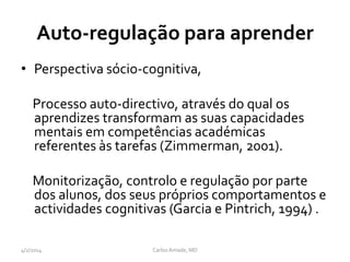 Auto-regulação para aprender
• Perspectiva sócio-cognitiva,
Processo auto-directivo, através do qual os
aprendizes transformam as suas capacidades
mentais em competências académicas
referentes às tarefas (Zimmerman, 2001).
Monitorização, controlo e regulação por parte
dos alunos, dos seus próprios comportamentos e
actividades cognitivas (Garcia e Pintrich, 1994) .
CarlosAmade, MD4/2/2014
 