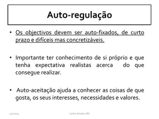 Auto-regulação
• Os objectivos devem ser auto-fixados, de curto
prazo e difíceis mas concretizáveis.
• Importante ter conhecimento de si próprio e que
tenha expectativa realistas acerca do que
consegue realizar.
• Auto-aceitação ajuda a conhecer as coisas de que
gosta, os seus interesses, necessidades e valores.
CarlosAmade, MD4/2/2014
 