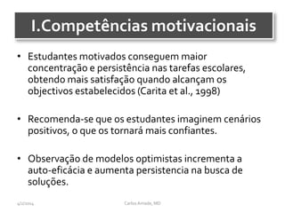 I.Competências motivacionais
• Estudantes motivados conseguem maior
concentração e persistência nas tarefas escolares,
obtendo mais satisfação quando alcançam os
objectivos estabelecidos (Carita et al., 1998)
• Recomenda-se que os estudantes imaginem cenários
positivos, o que os tornará mais confiantes.
• Observação de modelos optimistas incrementa a
auto-eficácia e aumenta persistencia na busca de
soluções.
CarlosAmade, MD4/2/2014
 