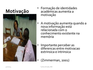 • Formação de identidades
académicas aumenta a
motivação
• A motivação aumenta quando a
nova informação está
relacionada com o
conhecimento existente na
memória
• Importante perceber as
diferencas entre motivacao
extrinsica e intrinsica
• (Zimmerman, 2001)
CarlosAmade, MD4/2/2014
Motivação
 