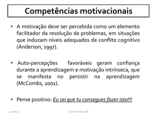Competências motivacionais
• A motivação deve ser percebida como um elemento
facilitador da resolução de problemas, em situações
que induzam níveis adequados de conflito cognitivo
(Anderson, 1997).
• Auto-percepções favoráveis geram confiança
durante a aprendizagem e motivação intrínseca, que
se manifesta no persistir na aprendizagem
(McCombs, 2001).
• Pense positivo: Eu sei que tu consegues fazer isto!!!
CarlosAmade, MD4/2/2014
 