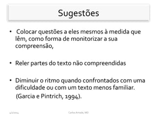 Sugestões
• Colocar questões a eles mesmos à medida que
lêm, como forma de monitorizar a sua
compreensão,
• Reler partes do texto não compreendidas
• Diminuir o ritmo quando confrontados com uma
dificuldade ou com um texto menos familiar.
(Garcia e Pintrich, 1994).
CarlosAmade, MD4/2/2014
 