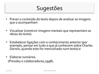 Sugestoes
• Prever o conteúdo do texto depois de analisar as imagens
que o acompanham
• Visualizar (construir imagens mentais que representam as
ideias do texto)
• Estabelecer ligações com o conhecimento anterior (por
exemplo, pensar em tudo o que já conhecem sobre Charles
Darwin, quando este for mencionado num texto) e
• Elaborar sumários.
(Pressley e colaboradoras,1998).
CarlosAmade, MD4/2/2014
Sugestões
 