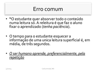 • “O estudante quer absorver todo o conteúdo
numa leitura só. A releitura é que faz o aluno
fixar o aprendizado (tenha paciência).
• O tempo para o estudante esquecer a
informação de uma unica leitura superficial é, em
média, de três segundos.
• O ser humano aprende, preferencialmente, pela
repetição
CarlosAmade, MD4/2/2014
Erro comum
 