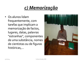 c) Memorização
• Os alunos lidam
frequentemente, com
tarefas que implicam a
memorização de factos,
lugares, datas, palavras
“estranhas”, componentes
de uma substância, nomes
de cientistas ou de figuras
históricas,…
CarlosAmade, MD4/2/2014
 