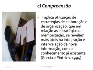 c) Compreensão
• Implica utilização de
estratégias de elaboração e
de organização, que em
relação às estratégias de
memorização, se revelam
mais úteis na integração e
inter-relação da nova
informação, com o
conhecimento já existente
(Garcia e Pintrich, 1994)
CarlosAmade, MD4/2/2014
 
