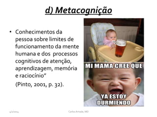 d) Metacognição
• Conhecimentos da
pessoa sobre limites de
funcionamento da mente
humana e dos processos
cognitivos de atenção,
aprendizagem, memória
e raciocínio”
(Pinto, 2001, p. 32).
4/2/2014 CarlosAmade, MD
 