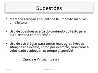 Recomenda-se
• Manter a atenção enquanto se lê um texto ou ouve
uma leitura
• Uso de questões acerca do conteúdo do texto para
auto-testar a compreensão
• Uso de estratégias para tornar mais agradáveis as
situações de exame, como por exemplo, monitorar a
velocidade e adequar ao tempo disponível
(Garcia e Pintrich, 1994)
CarlosAmade, MD4/2/2014
Sugestões
 