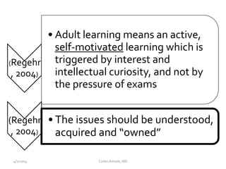 CarlosAmade, MD4/2/2014
(Regehr
, 2004)
• Adult learning means an active,
self-motivated learning which is
triggered by interest and
intellectual curiosity, and not by
the pressure of exams
(Regehr
, 2004)
• The issues should be understood,
acquired and “owned”
 