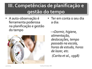 III. Competências de planificação e
gestão do tempo
• A auto-observação é
ferramenta poderosa
na planificação e gestão
do tempo
• Ter em conta o seu dia
a dia:
→Dormir, higiene,
alimentação,
deslocações, tempo
passado na escola,
horas de estudo, horas
de lazer, etc.
(Carita et al., 1998)
CarlosAmade, MD4/2/2014
 