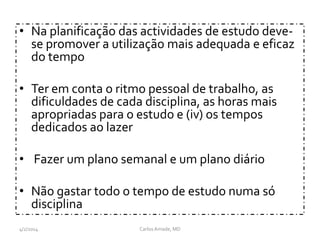 • Na planificação das actividades de estudo deve-
se promover a utilização mais adequada e eficaz
do tempo
• Ter em conta o ritmo pessoal de trabalho, as
dificuldades de cada disciplina, as horas mais
apropriadas para o estudo e (iv) os tempos
dedicados ao lazer
• Fazer um plano semanal e um plano diário
• Não gastar todo o tempo de estudo numa só
disciplina
CarlosAmade, MD4/2/2014
 