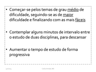 • Começar-se pelos temas de grau médio de
dificuldade, seguindo-se as de maior
dificuldade e finalizando com as mais fáceis
• Contemplar alguns minutos de intervalo entre
o estudo de duas disciplinas, para descansar
• Aumentar o tempo de estudo de forma
progressiva
CarlosAmade, MD4/2/2014
 