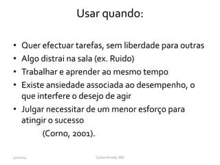 Usar quando:
• Quer efectuar tarefas, sem liberdade para outras
• Algo distrai na sala (ex. Ruido)
• Trabalhar e aprender ao mesmo tempo
• Existe ansiedade associada ao desempenho, o
que interfere o desejo de agir
• Julgar necessitar de um menor esforço para
atingir o sucesso
(Corno, 2001).
4/2/2014 CarlosAmade, MD
 