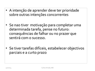 • A intenção de aprender deve ter prioridade
sobre outras intenções concorrentes
• Se nao tiver motivação para completar uma
determinada tarefa, pense no futuro:
consequências de falhar ou no prazer que
sentirá com o sucesso.
• Se tiver tarefas difíceis, estabelecer objectivos
parciais e a curto prazo
CarlosAmade, MD4/2/2014
 