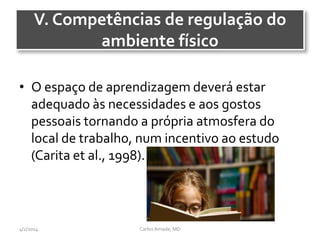 V. Competências de regulação do
ambiente físico
• O espaço de aprendizagem deverá estar
adequado às necessidades e aos gostos
pessoais tornando a própria atmosfera do
local de trabalho, num incentivo ao estudo
(Carita et al., 1998).
CarlosAmade, MD4/2/2014
 