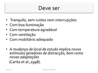 Deve ser
• Tranquilo, sem ruídos nem interrupções
• Com boa iluminação
• Com temperatura agradável
• Com ventilação
• Com mobiliário adequado
• A mudança de local de estudo implica novos
estímulos geradores de distracção, bem como
novas adaptações
(Carita et al.,1998).
CarlosAmade, MD4/2/2014
Deve ser
 