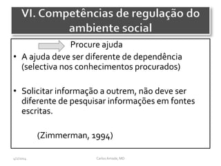 CarlosAmade, MD4/2/2014
Procure ajuda
• A ajuda deve ser diferente de dependência
(selectiva nos conhecimentos procurados)
• Solicitar informação a outrem, não deve ser
diferente de pesquisar informações em fontes
escritas.
(Zimmerman, 1994)
VI. Competências de regulação do
ambiente social
 