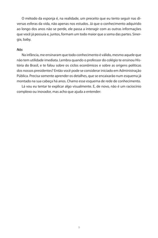 9 
O método da esponja é, na realidade, um preceito que eu tento seguir nas diversas esferas da vida, não apenas nos estudos. Já que o conhecimento adquirido ao longo dos anos não se perde, ele passa a interagir com as outras informações que você já possuía e, juntos, formam um todo maior que a soma das partes. Sinergia, baby. 
Nós 
Na infância, me ensinaram que todo conhecimento é válido, mesmo aquele que não tem utilidade imediata. Lembra quando o professor do colégio te ensinou História do Brasil, e te falou sobre os ciclos econômicos e sobre as origens políticas dos nossos presidentes? Então você pode se considerar iniciado em Administração Pública. Precisa somente aprender os detalhes, que se encaixarão num esquema já montado na sua cabeça há anos. Chamo esse esquema de rede de conhecimento. 
Lá vou eu tentar te explicar algo visualmente. E, de novo, não é um raciocínio complexo ou inovador, mas acho que ajuda a entender:  