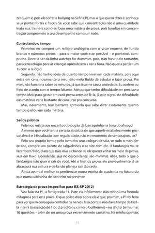 15 
zer quem é, pois ele sofreria bullying na Sefin (:P), mas o que quero dizer é: conheça seus pontos fortes e fracos. Se você sabe que concentração não é uma qualidade inata sua, treine-a como se fosse uma matéria de prova, pois bombar em concentração compromete o seu desempenho como um todo. 
Controlando o tempo 
Primeiro: eu comprei um relógio analógico com o visor enorme, de fundo branco e números pretos – para o maior contraste possível – e ponteiros compridos. Deveria ser da linha watches for dummies, pois, não fosse pelo tamanho, pareceria relógio para as crianças aprenderem a ver a hora. Não queria perder um 1s com o relógio. 
Segundo: não tenho ideia de quanto tempo levei em cada matéria, pois aqui entra em cena novamente o meu jeito meio fluido de estudar e fazer prova. Pra mim, não funciona saber os minutos, já que isso me causa ansiedade. Eu acelero ou freio de acordo com o tempo faltante. Até porque tenho dificuldade em precisar o tempo ideal para gastar em cada prova antes de lê-la, já que o grau de dificuldade das matérias varia bastante de concurso pra concurso. 
Mas, novamente, tem bastante aprovado que sabe dizer exatamente quanto tempo gastou em cada matéria. 
Saúde pública 
Pelamor, resista aos encantos do dogão da barraquinha na hora do almoço! 
A menos que você tenha certeza absoluta de que aquele estabelecimento possui alvará e é fiscalizado com regularidade, não é o momento de ser corajoso, ok? 
Pelo seu próprio bem e pelo bem dos seus colegas de sala, se tudo o mais der errado, compre um pacote de salgadinhos e se vire com ele. O fandangos vai te fazer bem? Não, claro que não, mas a chance de ele querer voltar no meio da prova, seja em fluxo ascendente, seja no descendente, são mínimas. Aliás, tudo o que o fandangos não quer é sair de você. Até o final da prova, ele provavelmente já se abraçou à sua cintura e de lá não planeja sair tão cedo. 
Ainda assim, é melhor se penitenciar numa esteira de academia no futuro do que numa cabininha de banheiro no presente. 
Estratégia de prova (específico para ISS-SP 2012) 
Vou falar da P1, a famigerada P1. Putz, eu infelizmente não tenho uma fórmula milagrosa para esta prova! O que posso dizer sobre ela é que, pra mim, a P1 foi feita para ver quem conseguia controlar os nervos. Isso porque não dava tempo de fazê- la inteira (à exceção de 1 ou 2 prodígios, como o Guilherme) – eu chutei bem umas 10 questões – além de ser uma prova extremamente cansativa. Na minha opinião,  