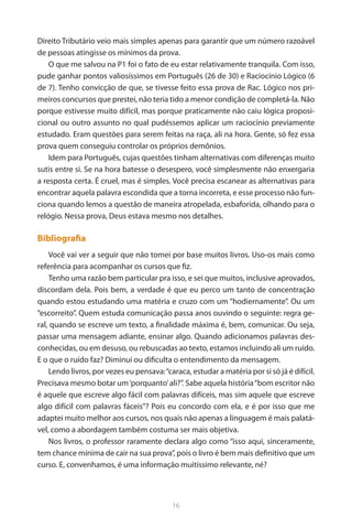 16 
Direito Tributário veio mais simples apenas para garantir que um número razoável de pessoas atingisse os mínimos da prova. 
O que me salvou na P1 foi o fato de eu estar relativamente tranquila. Com isso, pude ganhar pontos valiosíssimos em Português (26 de 30) e Raciocínio Lógico (6 de 7). Tenho convicção de que, se tivesse feito essa prova de Rac. Lógico nos primeiros concursos que prestei, não teria tido a menor condição de completá-la. Não porque estivesse muito difícil, mas porque praticamente não caiu lógica proposicional ou outro assunto no qual pudéssemos aplicar um raciocínio previamente estudado. Eram questões para serem feitas na raça, ali na hora. Gente, só fez essa prova quem conseguiu controlar os próprios demônios. 
Idem para Português, cujas questões tinham alternativas com diferenças muito sutis entre si. Se na hora batesse o desespero, você simplesmente não enxergaria a resposta certa. É cruel, mas é simples. Você precisa escanear as alternativas para encontrar aquela palavra escondida que a torna incorreta, e esse processo não funciona quando lemos a questão de maneira atropelada, esbaforida, olhando para o relógio. Nessa prova, Deus estava mesmo nos detalhes. 
Bibliografia 
Você vai ver a seguir que não tomei por base muitos livros. Uso-os mais como referência para acompanhar os cursos que fiz. 
Tenho uma razão bem particular pra isso, e sei que muitos, inclusive aprovados, discordam dela. Pois bem, a verdade é que eu perco um tanto de concentração quando estou estudando uma matéria e cruzo com um “hodiernamente”. Ou um “escorreito”. Quem estuda comunicação passa anos ouvindo o seguinte: regra geral, quando se escreve um texto, a finalidade máxima é, bem, comunicar. Ou seja, passar uma mensagem adiante, ensinar algo. Quando adicionamos palavras desconhecidas, ou em desuso, ou rebuscadas ao texto, estamos incluindo ali um ruído. E o que o ruído faz? Diminui ou dificulta o entendimento da mensagem. 
Lendo livros, por vezes eu pensava: “caraca, estudar a matéria por si só já é difícil. Precisava mesmo botar um ‘porquanto’ ali?”. Sabe aquela história “bom escritor não é aquele que escreve algo fácil com palavras difíceis, mas sim aquele que escreve algo difícil com palavras fáceis”? Pois eu concordo com ela, e é por isso que me adaptei muito melhor aos cursos, nos quais não apenas a linguagem é mais palatável, como a abordagem também costuma ser mais objetiva. 
Nos livros, o professor raramente declara algo como “isso aqui, sinceramente, tem chance mínima de cair na sua prova”, pois o livro é bem mais definitivo que um curso. E, convenhamos, é uma informação muitíssimo relevante, né?  