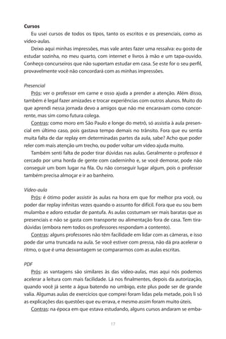 17 
Cursos 
Eu usei cursos de todos os tipos, tanto os escritos e os presenciais, como as vídeo-aulas. 
Deixo aqui minhas impressões, mas vale antes fazer uma ressalva: eu gosto de estudar sozinha, no meu quarto, com internet e livros à mão e um tapa-ouvido. Conheço concurseiros que não suportam estudar em casa. Se este for o seu perfil, provavelmente você não concordará com as minhas impressões. 
Presencial 
Prós: ver o professor em carne e osso ajuda a prender a atenção. Além disso, também é legal fazer amizades e trocar experiências com outros alunos. Muito do que aprendi nessa jornada devo a amigos que não me encaravam como concorrente, mas sim como futura colega. 
Contras: como moro em São Paulo e longe do metrô, só assistia à aula presencial em último caso, pois gastava tempo demais no trânsito. Fora que eu sentia muita falta de dar replay em determinadas partes da aula, sabe? Acho que poder reler com mais atenção um trecho, ou poder voltar um vídeo ajuda muito. 
Também senti falta de poder tirar dúvidas nas aulas. Geralmente o professor é cercado por uma horda de gente com caderninho e, se você demorar, pode não conseguir um bom lugar na fila. Ou não conseguir lugar algum, pois o professor também precisa almoçar e ir ao banheiro. 
Vídeo-aula 
Prós: é ótimo poder assistir às aulas na hora em que for melhor pra você, ou poder dar replay infinitas vezes quando o assunto for difícil. Fora que eu sou bem mulamba e adoro estudar de pantufa. As aulas costumam ser mais baratas que as presenciais e não se gasta com transporte ou alimentação fora de casa. Tem tira- dúvidas (embora nem todos os professores respondam a contento). 
Contras: alguns professores não têm facilidade em lidar com as câmeras, e isso pode dar uma truncada na aula. Se você estiver com pressa, não dá pra acelerar o ritmo, o que é uma desvantagem se compararmos com as aulas escritas. 
PDF 
Prós: as vantagens são similares às das vídeo-aulas, mas aqui nós podemos acelerar a leitura com mais facilidade. Lá nos finalmentes, depois da autorização, quando você já sente a água batendo no umbigo, este plus pode ser de grande valia. Algumas aulas de exercícios que comprei foram lidas pela metade, pois li só as explicações das questões que eu errava, e mesmo assim foram muito úteis. 
Contras: na época em que estava estudando, alguns cursos andaram se emba  