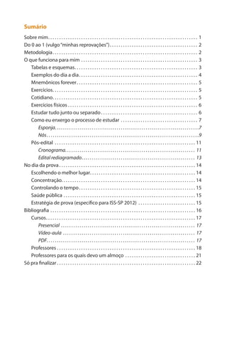 Sumário 
Sobre mim. 1 
Do 0 ao 1 (vulgo “minhas reprovações”). 2 
Metodologia. 2 
O que funciona para mim. 3 
Tabelas e esquemas. 3 
Exemplos do dia a dia. 4 
Mnemônicos forever. 5 
Exercícios. 5 
Cotidiano. 5 
Exercícios físicos. 6 
Estudar tudo junto ou separado. 6 
Como eu enxergo o processo de estudar. 7 
Esponja. 7 
Nós. 9 
Pós-edital. 11 
Cronograma. 11 
Edital rediagramado. 13 
No dia da prova. 14 
Escolhendo o melhor lugar. 14 
Concentração. . . . . . . . . . . . . . . . . . . . . . . . . . . . . . . . . . . . . . . . . . . . . . . . . . . . . . . . . . . . . 14 
Controlando o tempo. 15 
Saúde pública. 15 
Estratégia de prova (específico para ISS-SP 2012). 15 
Bibliografia. 16 
Cursos. 17 
Presencial. 17 
Vídeo-aula. 17 
PDF. 17 
Professores. 18 
Professores para os quais devo um almoço. 21 
Só pra finalizar. 22  