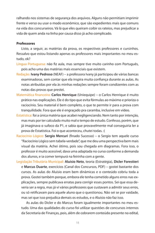 18 
ralhando nos sistemas de segurança dos arquivos. Alguns não permitiam imprimir frente e verso ou usar o modo econômico, que são expedientes mais que comuns na vida dos concurseiros. Vá lá que eles queiram coibir os rateios, mas prejudicar a vida de quem anda na linha por causa disso já acho complicado. 
Professores 
Listo, a seguir, as matérias da prova, os respectivos professores e cursinhos. Ressalvo que estou listando apenas os professores mais importantes no meu estudo, ok? 
Língua Portuguesa: não fiz aula, mas sempre tive muito carinho com Português, pois acho uma das matérias mais essenciais que existem. 
Redação: Ivany Pedroso (NEAF) – a professora Ivany já participou de várias bancas examinadoras, sem contar que ela inspira muita confiança durante as aulas. As notas atribuídas por ela às minhas redações sempre foram condizentes com as notas das provas que prestei. 
Matemática financeira: Carlos Henrique (Uniequipe) – o Carlos Henrique é muito prático nas explicações. Ele é do tipo que evita fórmulas ao máximo e prioriza o raciocínio. Seu material é bem completo, o que te permite ir para a prova com tranquilidade. Fora que ele é engraçado pra caramba, inclusive em vídeo. 
Estatística: foi a única matéria que acabei negligenciando. Nem tanto por intenção, mas mais por ter calculado muito mal o tempo de estudo. Confesso, porém, que já imaginava o sufoco da P1, e sabia que provavelmente mal conseguiria ler a prova de Estatística. Foi o que aconteceu, chutei todas. :( 
Raciocínio Lógico: Sergio Mercuri (finado Sucesso) – o Sergio tem aquele curso “Raciocínio Lógico sem tabela-verdade”, que me deu uma perspectiva bem mais visual da matéria. Achei ótimo, pois sou chegada em diagramas. Fora isso, o professor é muito acessível, dava uma adaptada no curso conforme a demanda dos alunos, e ia comer tempurá na feirinha com a gente. 
Legislação Tributária Municipal: Aluisio Neto, teoria (Estratégia), Dicler Forestieri e Marcus Duarte, exercícios (Canal dos Concursos, PDF) – gostei bastante dos cursos. As aulas do Aluisio eram bem dinâmicas e o conteúdo cobriu toda a prova. Gostei também porque, embora ele tenha cometido alguns erros nas explicações, sempre publicava erratas para corrigir esses pontos. Sei que essa deveria ser a regra, mas já vi vários professores que custavam a admitir seus erros, ou só retificavam para aquele aluno que o questionou. Não sei se por vaidade, mas sei que isso prejudica demais os estudos, e o Aluisio não faz isso. 
As aulas do Dicler e do Marcus foram igualmente importantes no meu estudo. Uma das qualidades do curso foi utilizar questões de concursos internos da Secretaria de Finanças, pois, além de cobrarem conteúdo presente no edital,  