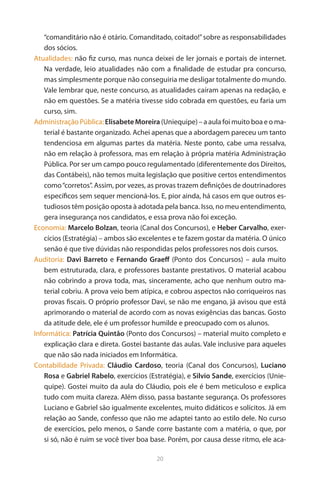 20 
“comanditário não é otário. Comanditado, coitado!” sobre as responsabilidades dos sócios. 
Atualidades: não fiz curso, mas nunca deixei de ler jornais e portais de internet. Na verdade, leio atualidades não com a finalidade de estudar pra concurso, mas simplesmente porque não conseguiria me desligar totalmente do mundo. Vale lembrar que, neste concurso, as atualidades caíram apenas na redação, e não em questões. Se a matéria tivesse sido cobrada em questões, eu faria um curso, sim. 
Administração Pública: Elisabete Moreira (Uniequipe) – a aula foi muito boa e o material é bastante organizado. Achei apenas que a abordagem pareceu um tanto tendenciosa em algumas partes da matéria. Neste ponto, cabe uma ressalva, não em relação à professora, mas em relação à própria matéria Administração Pública. Por ser um campo pouco regulamentado (diferentemente dos Direitos, das Contábeis), não temos muita legislação que positive certos entendimentos como “corretos”. Assim, por vezes, as provas trazem definições de doutrinadores específicos sem sequer mencioná-los. E, pior ainda, há casos em que outros estudiosos têm posição oposta à adotada pela banca. Isso, no meu entendimento, gera insegurança nos candidatos, e essa prova não foi exceção. 
Economia: Marcelo Bolzan, teoria (Canal dos Concursos), e Heber Carvalho, exercícios (Estratégia) – ambos são excelentes e te fazem gostar da matéria. O único senão é que tive dúvidas não respondidas pelos professores nos dois cursos. 
Auditoria: Davi Barreto e Fernando Graeff (Ponto dos Concursos) – aula muito bem estruturada, clara, e professores bastante prestativos. O material acabou não cobrindo a prova toda, mas, sinceramente, acho que nenhum outro material cobriu. A prova veio bem atípica, e cobrou aspectos não corriqueiros nas provas fiscais. O próprio professor Davi, se não me engano, já avisou que está aprimorando o material de acordo com as novas exigências das bancas. Gosto da atitude dele, ele é um professor humilde e preocupado com os alunos. 
Informática: Patrícia Quintão (Ponto dos Concursos) – material muito completo e explicação clara e direta. Gostei bastante das aulas. Vale inclusive para aqueles que não são nada iniciados em Informática. 
Contabilidade Privada: Cláudio Cardoso, teoria (Canal dos Concursos), Luciano Rosa e Gabriel Rabelo, exercícios (Estratégia), e Silvio Sande, exercícios (Uniequipe). Gostei muito da aula do Cláudio, pois ele é bem meticuloso e explica tudo com muita clareza. Além disso, passa bastante segurança. Os professores Luciano e Gabriel são igualmente excelentes, muito didáticos e solícitos. Já em relação ao Sande, confesso que não me adaptei tanto ao estilo dele. No curso de exercícios, pelo menos, o Sande corre bastante com a matéria, o que, por si só, não é ruim se você tiver boa base. Porém, por causa desse ritmo, ele aca  