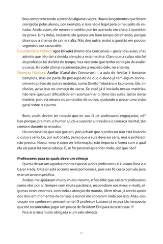 21 
bou comprometendo a precisão algumas vezes. Houve lançamentos que foram corrigidos pelos alunos, por exemplo, e isso não é legal para o meu jeito de estudar. Ainda assim, ele merece o crédito por ter acertado em cheio 2 questões da prova. Uma delas, inclusive, ele gastou um bom tempo detalhando, porque disse que a chance de cair era alta. Não deu outra, matei a questão em poucos segundos por causa dele. 
Contabilidade Pública: Igor Oliveira (Ponto dos Concursos) – gostei das aulas, mas admito que não dei a devida atenção a esta matéria. Claro que a culpa não foi do professor, foi da falta de tempo, mas não sinto que tenho condição de avaliar o curso. Já recebi ótimas recomendações a respeito dele, no entanto. 
Finanças Públicas: Avellar (Canal dos Concursos) – a aula do Avellar é bastante completa, mas ele parte do pressuposto de que o aluno já tem algum conhecimento prévio de outras matérias, como Direito Tributário e Economia. Ele, inclusive, avisa isso no começo do curso. Se você já é iniciado nessas matérias, não terá qualquer dificuldade em acompanhar o ritmo das aulas. Gosto desta matéria, pois ela amarra os conteúdos de outras, ajudando a passar uma visão geral sobre o assunto. 
Bom, vocês devem ter notado que eu sou fã de professores engraçados, né? Isso porque, pra mim, o humor ajuda a suavizar a pressão e o cansaço mental, tão comuns durante os estudos. 
Há concurseiros que não gostam, pois acham que o professor não está levando o curso a sério. Eu, por outro lado, penso que a aula deve ser séria, mas o professor não precisa. Nossa meta é absorver informação, não importa a forma com a qual ela vai parar na nossa cabeça. E, se for possível aprender rindo, por que não? 
Professores para os quais devo um almoço 
Queria deixar um agradecimento especial a dois professores, o Luciano Rosa e o César Frade. O César está aí como menção honrosa, pois não fiz curso com ele para este certame específico. 
Ambos me ajudaram muito, muito mesmo, e fico feliz que existam professores como eles por aí. Sempre com muita paciência, respondiam aos meus e-mails, algumas vezes enormes, com toda a atenção do mundo. Além disso, já recebi apoio dos dois em momentos de tensão, e nunca me cobraram nada por isso. Aliás, eles sequer me conhecem pessoalmente! O professor Luciano já estava tão terapeuta que me recomendou jogar um pouco de Resident Evil para desestressar. :P 
Fica aí o meu muito obrigada e um vale-almoço.  