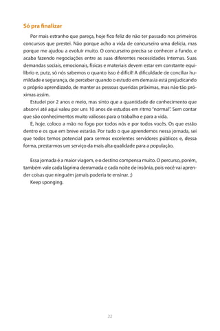 22 
Só pra finalizar 
Por mais estranho que pareça, hoje fico feliz de não ter passado nos primeiros concursos que prestei. Não porque acho a vida de concurseiro uma delícia, mas porque me ajudou a evoluir muito. O concurseiro precisa se conhecer a fundo, e acaba fazendo negociações entre as suas diferentes necessidades internas. Suas demandas sociais, emocionais, físicas e materiais devem estar em constante equilíbrio e, putz, só nós sabemos o quanto isso é difícil! A dificuldade de conciliar humildade e segurança, de perceber quando o estudo em demasia está prejudicando o próprio aprendizado, de manter as pessoas queridas próximas, mas não tão próximas assim. 
Estudei por 2 anos e meio, mas sinto que a quantidade de conhecimento que absorvi até aqui valeu por uns 10 anos de estudos em ritmo “normal”. Sem contar que são conhecimentos muito valiosos para o trabalho e para a vida. 
E, hoje, coloco a mão no fogo por todos nós e por todos vocês. Os que estão dentro e os que em breve estarão. Por tudo o que aprendemos nessa jornada, sei que todos temos potencial para sermos excelentes servidores públicos e, dessa forma, prestarmos um serviço da mais alta qualidade para a população. 
Essa jornada é a maior viagem, e o destino compensa muito. O percurso, porém, também vale cada lágrima derramada e cada noite de insônia, pois você vai aprender coisas que ninguém jamais poderia te ensinar. ;) 
Keep sponging. 