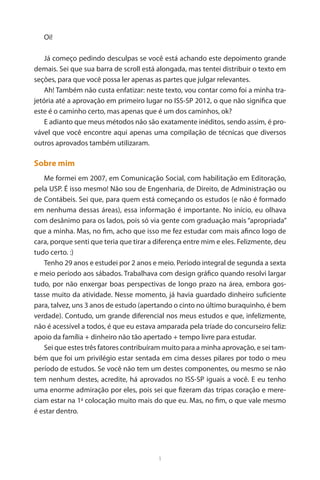 1 
Oi! 
Já começo pedindo desculpas se você está achando este depoimento grande demais. Sei que sua barra de scroll está alongada, mas tentei distribuir o texto em seções, para que você possa ler apenas as partes que julgar relevantes. 
Ah! Também não custa enfatizar: neste texto, vou contar como foi a minha trajetória até a aprovação em primeiro lugar no ISS-SP 2012, o que não significa que este é o caminho certo, mas apenas que é um dos caminhos, ok? 
E adianto que meus métodos não são exatamente inéditos, sendo assim, é provável que você encontre aqui apenas uma compilação de técnicas que diversos outros aprovados também utilizaram. 
Sobre mim 
Me formei em 2007, em Comunicação Social, com habilitação em Editoração, pela USP. É isso mesmo! Não sou de Engenharia, de Direito, de Administração ou de Contábeis. Sei que, para quem está começando os estudos (e não é formado em nenhuma dessas áreas), essa informação é importante. No início, eu olhava com desânimo para os lados, pois só via gente com graduação mais “apropriada” que a minha. Mas, no fim, acho que isso me fez estudar com mais afinco logo de cara, porque senti que teria que tirar a diferença entre mim e eles. Felizmente, deu tudo certo. :) 
Tenho 29 anos e estudei por 2 anos e meio. Período integral de segunda a sexta e meio período aos sábados. Trabalhava com design gráfico quando resolvi largar tudo, por não enxergar boas perspectivas de longo prazo na área, embora gostasse muito da atividade. Nesse momento, já havia guardado dinheiro suficiente para, talvez, uns 3 anos de estudo (apertando o cinto no último buraquinho, é bem verdade). Contudo, um grande diferencial nos meus estudos e que, infelizmente, não é acessível a todos, é que eu estava amparada pela tríade do concurseiro feliz: apoio da família + dinheiro não tão apertado + tempo livre para estudar. 
Sei que estes três fatores contribuíram muito para a minha aprovação, e sei também que foi um privilégio estar sentada em cima desses pilares por todo o meu período de estudos. Se você não tem um destes componentes, ou mesmo se não tem nenhum destes, acredite, há aprovados no ISS-SP iguais a você. E eu tenho uma enorme admiração por eles, pois sei que fizeram das tripas coração e mereciam estar na 1a colocação muito mais do que eu. Mas, no fim, o que vale mesmo é estar dentro.  