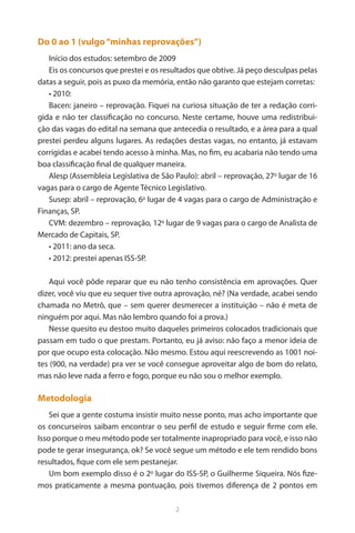 2 
Do 0 ao 1 (vulgo “minhas reprovações”) 
Início dos estudos: setembro de 2009 
Eis os concursos que prestei e os resultados que obtive. Já peço desculpas pelas datas a seguir, pois as puxo da memória, então não garanto que estejam corretas: 
• 2010: 
Bacen: janeiro – reprovação. Fiquei na curiosa situação de ter a redação corrigida e não ter classificação no concurso. Neste certame, houve uma redistribuição das vagas do edital na semana que antecedia o resultado, e a área para a qual prestei perdeu alguns lugares. As redações destas vagas, no entanto, já estavam corrigidas e acabei tendo acesso à minha. Mas, no fim, eu acabaria não tendo uma boa classificação final de qualquer maneira. 
Alesp (Assembleia Legislativa de São Paulo): abril – reprovação, 27o lugar de 16 vagas para o cargo de Agente Técnico Legislativo. 
Susep: abril – reprovação, 6o lugar de 4 vagas para o cargo de Administração e Finanças, SP. 
CVM: dezembro – reprovação, 12o lugar de 9 vagas para o cargo de Analista de Mercado de Capitais, SP. 
• 2011: ano da seca. 
• 2012: prestei apenas ISS-SP. 
Aqui você pôde reparar que eu não tenho consistência em aprovações. Quer dizer, você viu que eu sequer tive outra aprovação, né? (Na verdade, acabei sendo chamada no Metrô, que – sem querer desmerecer a instituição – não é meta de ninguém por aqui. Mas não lembro quando foi a prova.) 
Nesse quesito eu destoo muito daqueles primeiros colocados tradicionais que passam em tudo o que prestam. Portanto, eu já aviso: não faço a menor ideia de por que ocupo esta colocação. Não mesmo. Estou aqui reescrevendo as 1001 noites (900, na verdade) pra ver se você consegue aproveitar algo de bom do relato, mas não leve nada a ferro e fogo, porque eu não sou o melhor exemplo. 
Metodologia 
Sei que a gente costuma insistir muito nesse ponto, mas acho importante que os concurseiros saibam encontrar o seu perfil de estudo e seguir firme com ele. Isso porque o meu método pode ser totalmente inapropriado para você, e isso não pode te gerar insegurança, ok? Se você segue um método e ele tem rendido bons resultados, fique com ele sem pestanejar. 
Um bom exemplo disso é o 2o lugar do ISS-SP, o Guilherme Siqueira. Nós fizemos praticamente a mesma pontuação, pois tivemos diferença de 2 pontos em  