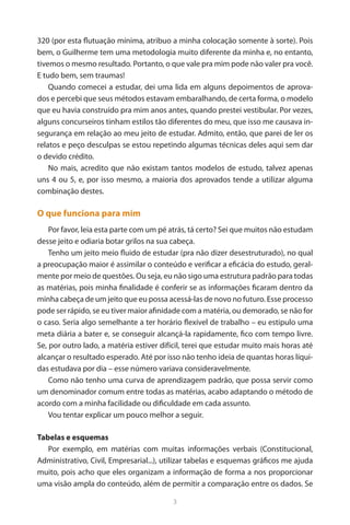 3 
320 (por esta flutuação mínima, atribuo a minha colocação somente à sorte). Pois bem, o Guilherme tem uma metodologia muito diferente da minha e, no entanto, tivemos o mesmo resultado. Portanto, o que vale pra mim pode não valer pra você. E tudo bem, sem traumas! 
Quando comecei a estudar, dei uma lida em alguns depoimentos de aprovados e percebi que seus métodos estavam embaralhando, de certa forma, o modelo que eu havia construído pra mim anos antes, quando prestei vestibular. Por vezes, alguns concurseiros tinham estilos tão diferentes do meu, que isso me causava insegurança em relação ao meu jeito de estudar. Admito, então, que parei de ler os relatos e peço desculpas se estou repetindo algumas técnicas deles aqui sem dar o devido crédito. 
No mais, acredito que não existam tantos modelos de estudo, talvez apenas uns 4 ou 5, e, por isso mesmo, a maioria dos aprovados tende a utilizar alguma combinação destes. 
O que funciona para mim 
Por favor, leia esta parte com um pé atrás, tá certo? Sei que muitos não estudam desse jeito e odiaria botar grilos na sua cabeça. 
Tenho um jeito meio fluido de estudar (pra não dizer desestruturado), no qual a preocupação maior é assimilar o conteúdo e verificar a eficácia do estudo, geralmente por meio de questões. Ou seja, eu não sigo uma estrutura padrão para todas as matérias, pois minha finalidade é conferir se as informações ficaram dentro da minha cabeça de um jeito que eu possa acessá-las de novo no futuro. Esse processo pode ser rápido, se eu tiver maior afinidade com a matéria, ou demorado, se não for o caso. Seria algo semelhante a ter horário flexível de trabalho – eu estipulo uma meta diária a bater e, se conseguir alcançá-la rapidamente, fico com tempo livre. Se, por outro lado, a matéria estiver difícil, terei que estudar muito mais horas até alcançar o resultado esperado. Até por isso não tenho ideia de quantas horas líquidas estudava por dia – esse número variava consideravelmente. 
Como não tenho uma curva de aprendizagem padrão, que possa servir como um denominador comum entre todas as matérias, acabo adaptando o método de acordo com a minha facilidade ou dificuldade em cada assunto. 
Vou tentar explicar um pouco melhor a seguir. 
Tabelas e esquemas 
Por exemplo, em matérias com muitas informações verbais (Constitucional, Administrativo, Civil, Empresarial...), utilizar tabelas e esquemas gráficos me ajuda muito, pois acho que eles organizam a informação de forma a nos proporcionar uma visão ampla do conteúdo, além de permitir a comparação entre os dados. Se  