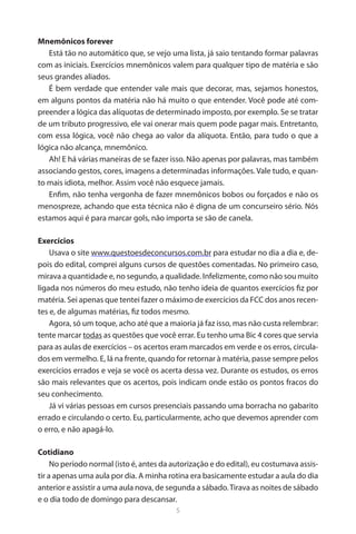 5 
Mnemônicos forever 
Está tão no automático que, se vejo uma lista, já saio tentando formar palavras com as iniciais. Exercícios mnemônicos valem para qualquer tipo de matéria e são seus grandes aliados. 
É bem verdade que entender vale mais que decorar, mas, sejamos honestos, em alguns pontos da matéria não há muito o que entender. Você pode até compreender a lógica das alíquotas de determinado imposto, por exemplo. Se se tratar de um tributo progressivo, ele vai onerar mais quem pode pagar mais. Entretanto, com essa lógica, você não chega ao valor da alíquota. Então, para tudo o que a lógica não alcança, mnemônico. 
Ah! E há várias maneiras de se fazer isso. Não apenas por palavras, mas também associando gestos, cores, imagens a determinadas informações. Vale tudo, e quanto mais idiota, melhor. Assim você não esquece jamais. 
Enfim, não tenha vergonha de fazer mnemônicos bobos ou forçados e não os menospreze, achando que esta técnica não é digna de um concurseiro sério. Nós estamos aqui é para marcar gols, não importa se são de canela. 
Exercícios 
Usava o site www.questoesdeconcursos.com.br para estudar no dia a dia e, depois do edital, comprei alguns cursos de questões comentadas. No primeiro caso, mirava a quantidade e, no segundo, a qualidade. Infelizmente, como não sou muito ligada nos números do meu estudo, não tenho ideia de quantos exercícios fiz por matéria. Sei apenas que tentei fazer o máximo de exercícios da FCC dos anos recentes e, de algumas matérias, fiz todos mesmo. 
Agora, só um toque, acho até que a maioria já faz isso, mas não custa relembrar: tente marcar todas as questões que você errar. Eu tenho uma Bic 4 cores que servia para as aulas de exercícios – os acertos eram marcados em verde e os erros, circulados em vermelho. E, lá na frente, quando for retornar à matéria, passe sempre pelos exercícios errados e veja se você os acerta dessa vez. Durante os estudos, os erros são mais relevantes que os acertos, pois indicam onde estão os pontos fracos do seu conhecimento. 
Já vi várias pessoas em cursos presenciais passando uma borracha no gabarito errado e circulando o certo. Eu, particularmente, acho que devemos aprender com o erro, e não apagá-lo. 
Cotidiano 
No período normal (isto é, antes da autorização e do edital), eu costumava assistir a apenas uma aula por dia. A minha rotina era basicamente estudar a aula do dia anterior e assistir a uma aula nova, de segunda a sábado. Tirava as noites de sábado e o dia todo de domingo para descansar.  