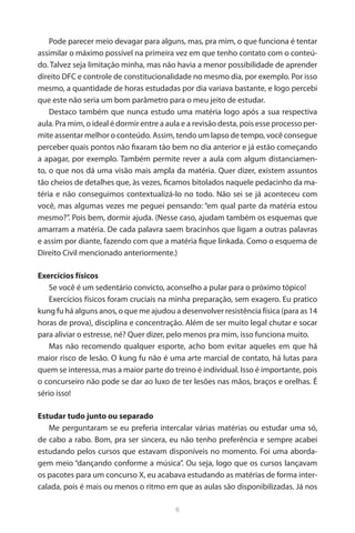 6 
Pode parecer meio devagar para alguns, mas, pra mim, o que funciona é tentar assimilar o máximo possível na primeira vez em que tenho contato com o conteúdo. Talvez seja limitação minha, mas não havia a menor possibilidade de aprender direito DFC e controle de constitucionalidade no mesmo dia, por exemplo. Por isso mesmo, a quantidade de horas estudadas por dia variava bastante, e logo percebi que este não seria um bom parâmetro para o meu jeito de estudar. 
Destaco também que nunca estudo uma matéria logo após a sua respectiva aula. Pra mim, o ideal é dormir entre a aula e a revisão desta, pois esse processo permite assentar melhor o conteúdo. Assim, tendo um lapso de tempo, você consegue perceber quais pontos não fixaram tão bem no dia anterior e já estão começando a apagar, por exemplo. Também permite rever a aula com algum distanciamento, o que nos dá uma visão mais ampla da matéria. Quer dizer, existem assuntos tão cheios de detalhes que, às vezes, ficamos bitolados naquele pedacinho da matéria e não conseguimos contextualizá-lo no todo. Não sei se já aconteceu com você, mas algumas vezes me peguei pensando: “em qual parte da matéria estou mesmo?”. Pois bem, dormir ajuda. (Nesse caso, ajudam também os esquemas que amarram a matéria. De cada palavra saem bracinhos que ligam a outras palavras e assim por diante, fazendo com que a matéria fique linkada. Como o esquema de Direito Civil mencionado anteriormente.) 
Exercícios físicos 
Se você é um sedentário convicto, aconselho a pular para o próximo tópico! 
Exercícios físicos foram cruciais na minha preparação, sem exagero. Eu pratico kung fu há alguns anos, o que me ajudou a desenvolver resistência física (para as 14 horas de prova), disciplina e concentração. Além de ser muito legal chutar e socar para aliviar o estresse, né? Quer dizer, pelo menos pra mim, isso funciona muito. 
Mas não recomendo qualquer esporte, acho bom evitar aqueles em que há maior risco de lesão. O kung fu não é uma arte marcial de contato, há lutas para quem se interessa, mas a maior parte do treino é individual. Isso é importante, pois o concurseiro não pode se dar ao luxo de ter lesões nas mãos, braços e orelhas. É sério isso! 
Estudar tudo junto ou separado 
Me perguntaram se eu preferia intercalar várias matérias ou estudar uma só, de cabo a rabo. Bom, pra ser sincera, eu não tenho preferência e sempre acabei estudando pelos cursos que estavam disponíveis no momento. Foi uma abordagem meio “dançando conforme a música”. Ou seja, logo que os cursos lançavam os pacotes para um concurso X, eu acabava estudando as matérias de forma intercalada, pois é mais ou menos o ritmo em que as aulas são disponibilizadas. Já nos  